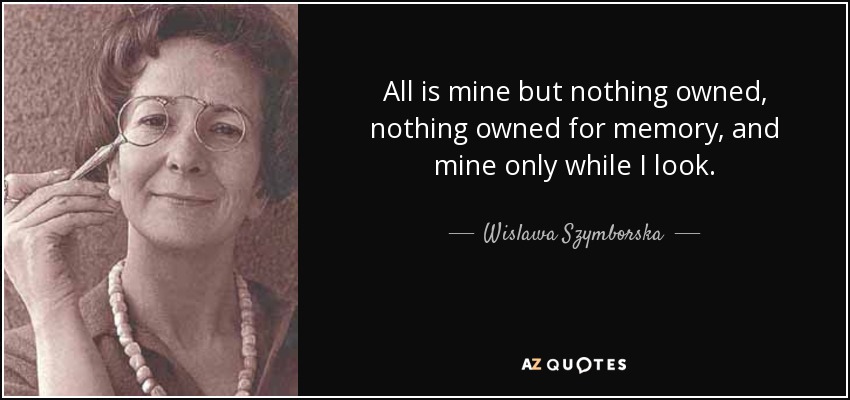 All is mine but nothing owned, nothing owned for memory, and mine only while I look. - Wislawa Szymborska
