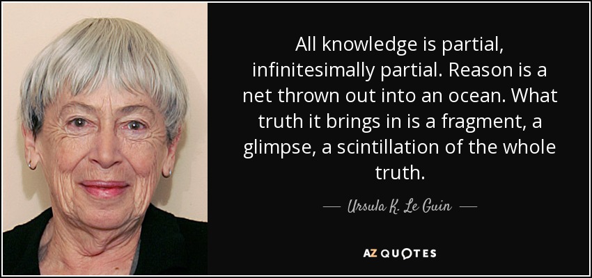 All knowledge is partial, infinitesimally partial. Reason is a net thrown out into an ocean. What truth it brings in is a fragment, a glimpse, a scintillation of the whole truth. - Ursula K. Le Guin