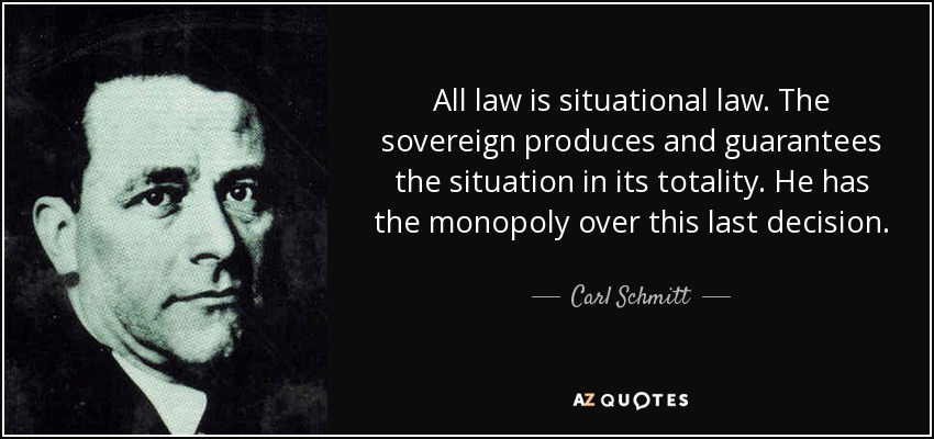 All law is situational law. The sovereign produces and guarantees the situation in its totality. He has the monopoly over this last decision. - Carl Schmitt