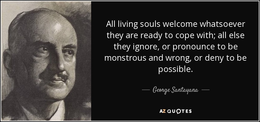 All living souls welcome whatsoever they are ready to cope with; all else they ignore, or pronounce to be monstrous and wrong, or deny to be possible. - George Santayana
