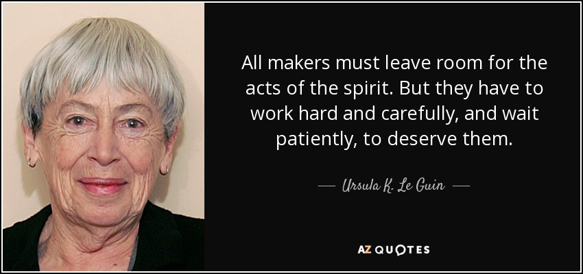 All makers must leave room for the acts of the spirit. But they have to work hard and carefully, and wait patiently, to deserve them. - Ursula K. Le Guin