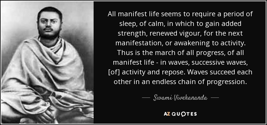 All manifest life seems to require a period of sleep, of calm, in which to gain added strength, renewed vigour, for the next manifestation, or awakening to activity. Thus is the march of all progress, of all manifest life - in waves, successive waves, [of] activity and repose. Waves succeed each other in an endless chain of progression. - Swami Vivekananda