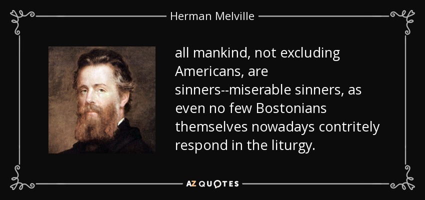 all mankind, not excluding Americans, are sinners--miserable sinners, as even no few Bostonians themselves nowadays contritely respond in the liturgy. - Herman Melville