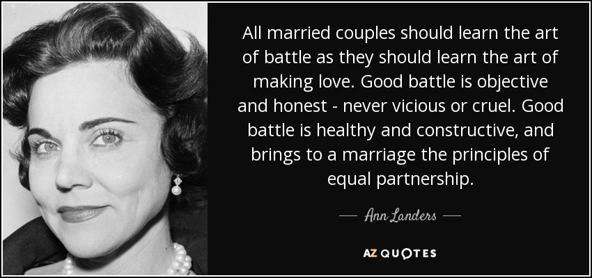 All married couples should learn the art of battle as they should learn the art of making love. Good battle is objective and honest - never vicious or cruel. Good battle is healthy and constructive, and brings to a marriage the principles of equal partnership. - Ann Landers