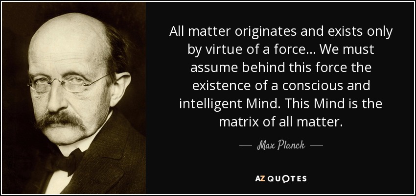 All matter originates and exists only by virtue of a force... We must assume behind this force the existence of a conscious and intelligent Mind. This Mind is the matrix of all matter. - Max Planck