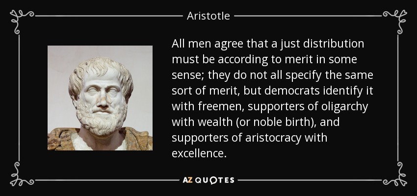 All men agree that a just distribution must be according to merit in some sense; they do not all specify the same sort of merit, but democrats identify it with freemen, supporters of oligarchy with wealth (or noble birth), and supporters of aristocracy with excellence. - Aristotle