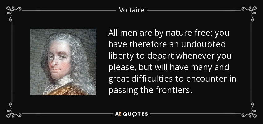 All men are by nature free; you have therefore an undoubted liberty to depart whenever you please, but will have many and great difficulties to encounter in passing the frontiers. - Voltaire