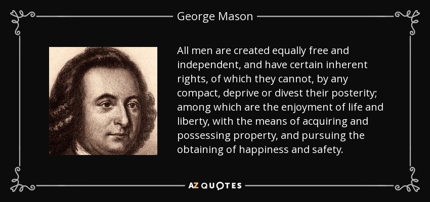 All men are created equally free and independent, and have certain inherent rights, of which they cannot, by any compact, deprive or divest their posterity; among which are the enjoyment of life and liberty, with the means of acquiring and possessing property, and pursuing the obtaining of happiness and safety. - George Mason
