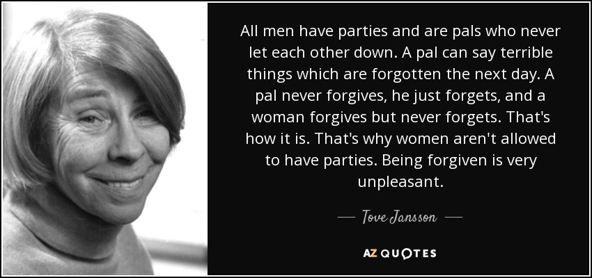 All men have parties and are pals who never let each other down. A pal can say terrible things which are forgotten the next day. A pal never forgives, he just forgets, and a woman forgives but never forgets. That's how it is. That's why women aren't allowed to have parties. Being forgiven is very unpleasant. - Tove Jansson