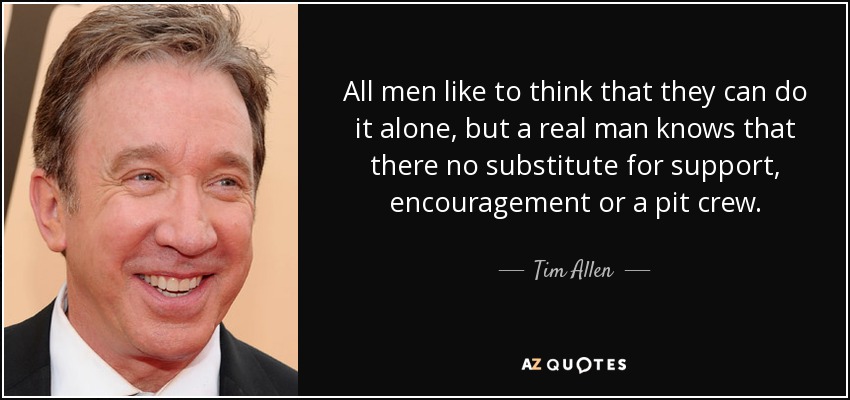 All men like to think that they can do it alone, but a real man knows that there no substitute for support , encouragement or a pit crew. - Tim Allen