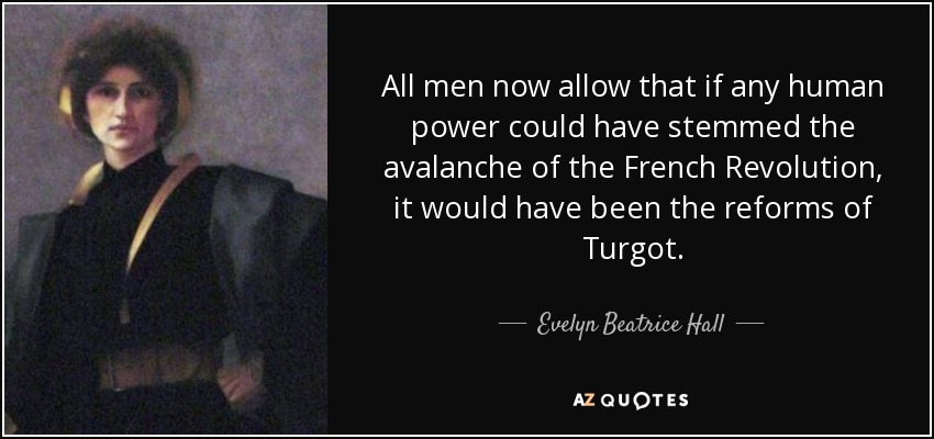 All men now allow that if any human power could have stemmed the avalanche of the French Revolution, it would have been the reforms of Turgot. - Evelyn Beatrice Hall