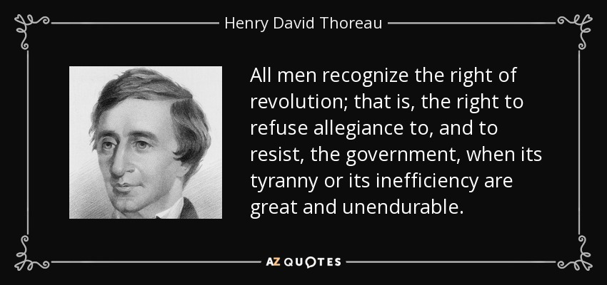 All men recognize the right of revolution; that is, the right to refuse allegiance to, and to resist, the government, when its tyranny or its inefficiency are great and unendurable. - Henry David Thoreau