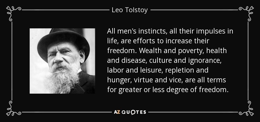 All men's instincts, all their impulses in life, are efforts to increase their freedom. Wealth and poverty, health and disease, culture and ignorance, labor and leisure, repletion and hunger, virtue and vice, are all terms for greater or less degree of freedom. - Leo Tolstoy