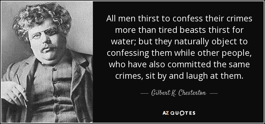 All men thirst to confess their crimes more than tired beasts thirst for water; but they naturally object to confessing them while other people, who have also committed the same crimes, sit by and laugh at them. - Gilbert K. Chesterton