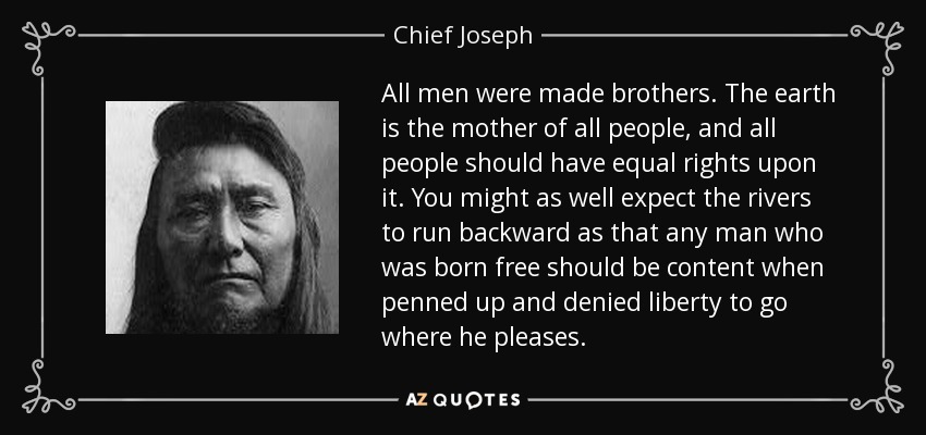 All men were made brothers. The earth is the mother of all people, and all people should have equal rights upon it. You might as well expect the rivers to run backward as that any man who was born free should be content when penned up and denied liberty to go where he pleases. - Chief Joseph