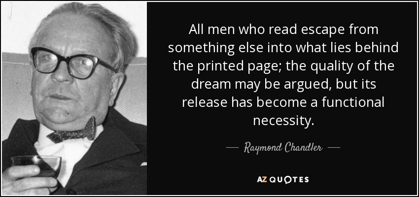 All men who read escape from something else into what lies behind the printed page; the quality of the dream may be argued, but its release has become a functional necessity. - Raymond Chandler