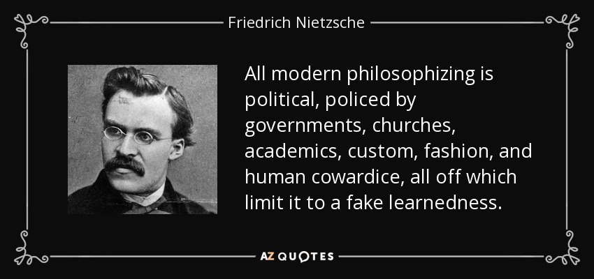 All modern philosophizing is political, policed by governments, churches, academics, custom, fashion, and human cowardice, all off which limit it to a fake learnedness. - Friedrich Nietzsche