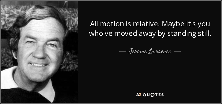 All motion is relative. Maybe it's you who've moved away by standing still. - Jerome Lawrence