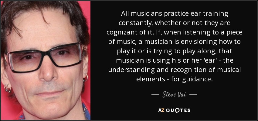 All musicians practice ear training constantly, whether or not they are cognizant of it. If, when listening to a piece of music, a musician is envisioning how to play it or is trying to play along, that musician is using his or her 'ear' - the understanding and recognition of musical elements - for guidance. - Steve Vai