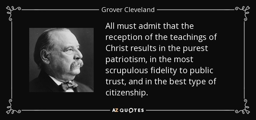 All must admit that the reception of the teachings of Christ results in the purest patriotism, in the most scrupulous fidelity to public trust, and in the best type of citizenship. - Grover Cleveland