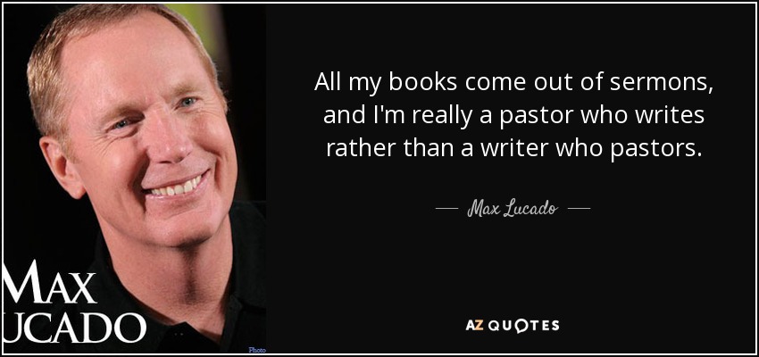All my books come out of sermons, and I'm really a pastor who writes rather than a writer who pastors. - Max Lucado