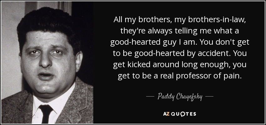 All my brothers, my brothers-in-law, they're always telling me what a good-hearted guy I am. You don't get to be good-hearted by accident. You get kicked around long enough, you get to be a real professor of pain. - Paddy Chayefsky