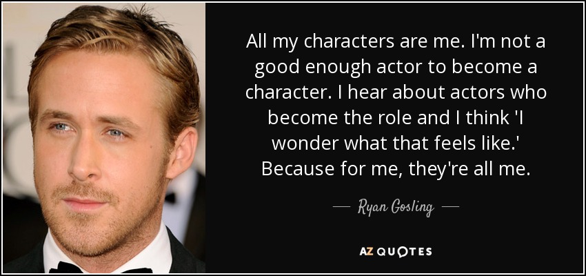 All my characters are me. I'm not a good enough actor to become a character. I hear about actors who become the role and I think 'I wonder what that feels like.' Because for me, they're all me. - Ryan Gosling