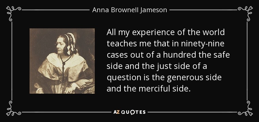 All my experience of the world teaches me that in ninety-nine cases out of a hundred the safe side and the just side of a question is the generous side and the merciful side. - Anna Brownell Jameson