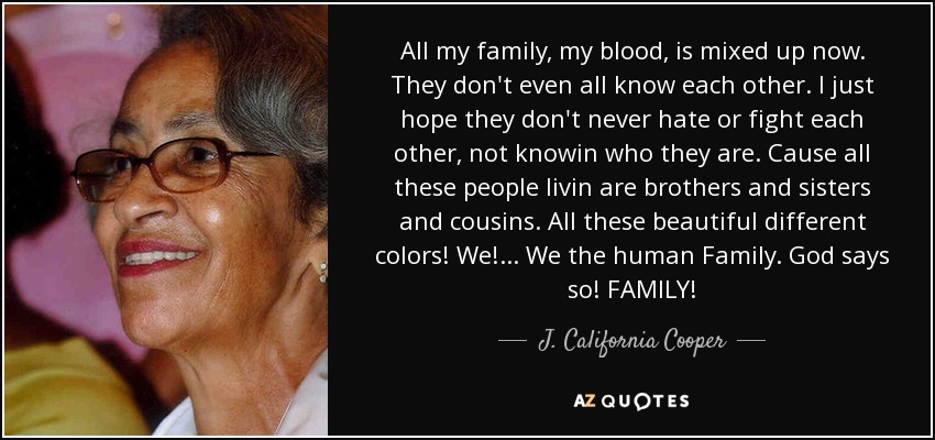 All my family, my blood, is mixed up now. They don't even all know each other. I just hope they don't never hate or fight each other, not knowin who they are. Cause all these people livin are brothers and sisters and cousins. All these beautiful different colors! We!... We the human Family. God says so! FAMILY! - J. California Cooper