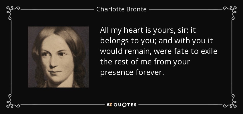 All my heart is yours, sir: it belongs to you; and with you it would remain, were fate to exile the rest of me from your presence forever. - Charlotte Bronte