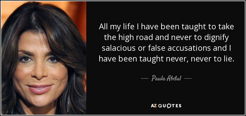 All my life I have been taught to take the high road and never to dignify salacious or false accusations and I have been taught never, never to lie. - Paula Abdul