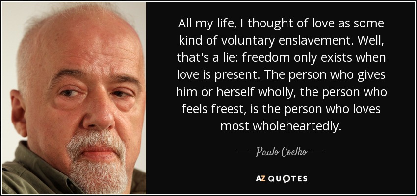 All my life, I thought of love as some kind of voluntary enslavement. Well, that's a lie: freedom only exists when love is present. The person who gives him or herself wholly, the person who feels freest, is the person who loves most wholeheartedly. - Paulo Coelho