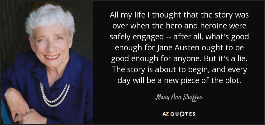 All my life I thought that the story was over when the hero and heroine were safely engaged -- after all, what's good enough for Jane Austen ought to be good enough for anyone. But it's a lie. The story is about to begin, and every day will be a new piece of the plot. - Mary Ann Shaffer