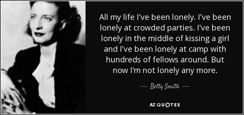 All my life I've been lonely. I've been lonely at crowded parties. I've been lonely in the middle of kissing a girl and I've been lonely at camp with hundreds of fellows around. But now I'm not lonely any more. - Betty Smith