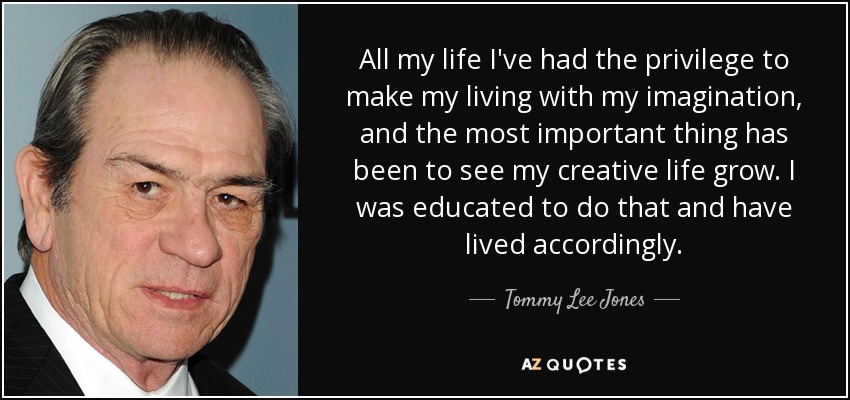 All my life I've had the privilege to make my living with my imagination, and the most important thing has been to see my creative life grow. I was educated to do that and have lived accordingly. - Tommy Lee Jones