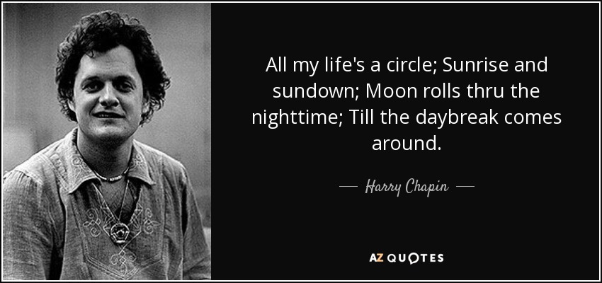 All my life's a circle; Sunrise and sundown; Moon rolls thru the nighttime; Till the daybreak comes around. - Harry Chapin