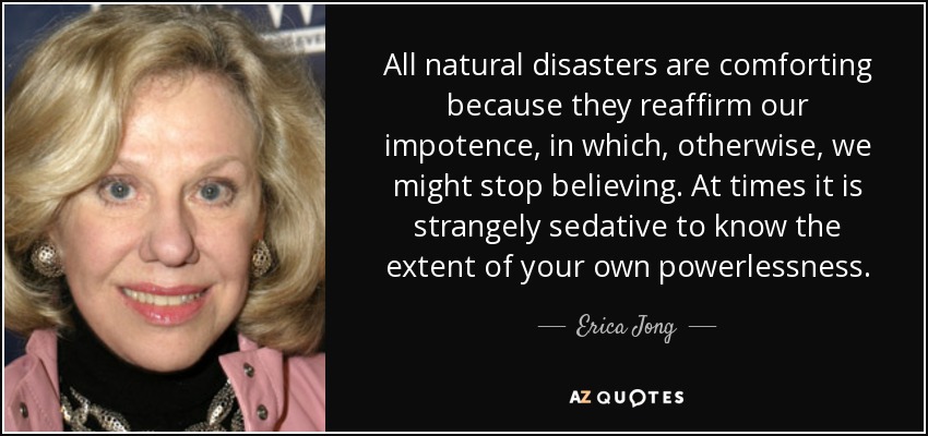 All natural disasters are comforting because they reaffirm our impotence, in which, otherwise, we might stop believing. At times it is strangely sedative to know the extent of your own powerlessness. - Erica Jong