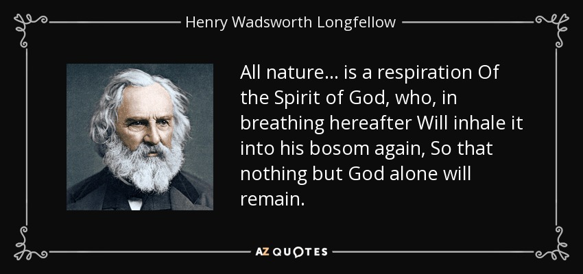 All nature ... is a respiration Of the Spirit of God, who, in breathing hereafter Will inhale it into his bosom again, So that nothing but God alone will remain. - Henry Wadsworth Longfellow