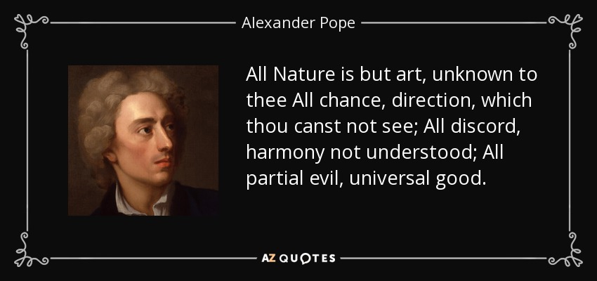 All Nature is but art, unknown to thee All chance, direction, which thou canst not see; All discord, harmony not understood; All partial evil, universal good. - Alexander Pope