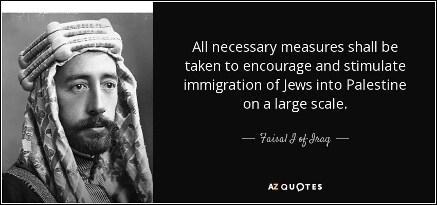 All necessary measures shall be taken to encourage and stimulate immigration of Jews into Palestine on a large scale. - Faisal I of Iraq