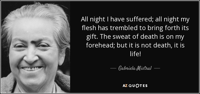 All night I have suffered; all night my flesh has trembled to bring forth its gift. The sweat of death is on my forehead; but it is not death, it is life! - Gabriela Mistral