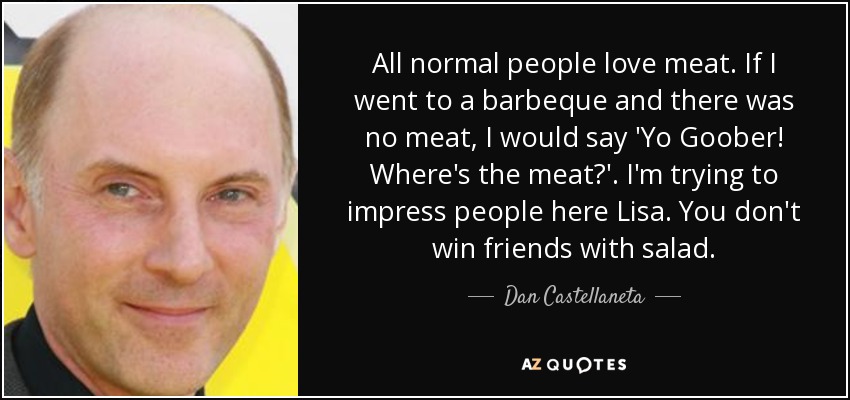 All normal people love meat. If I went to a barbeque and there was no meat, I would say 'Yo Goober! Where's the meat?'. I'm trying to impress people here Lisa. You don't win friends with salad. - Dan Castellaneta