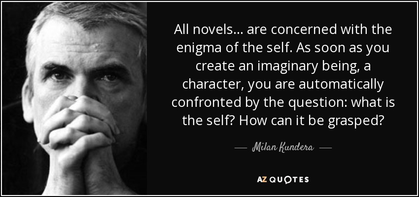 All novels . . . are concerned with the enigma of the self. As soon as you create an imaginary being, a character, you are automatically confronted by the question: what is the self? How can it be grasped? - Milan Kundera