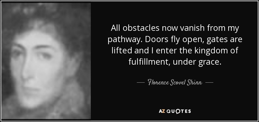 All obstacles now vanish from my pathway. Doors fly open, gates are lifted and I enter the kingdom of fulfillment, under grace. - Florence Scovel Shinn