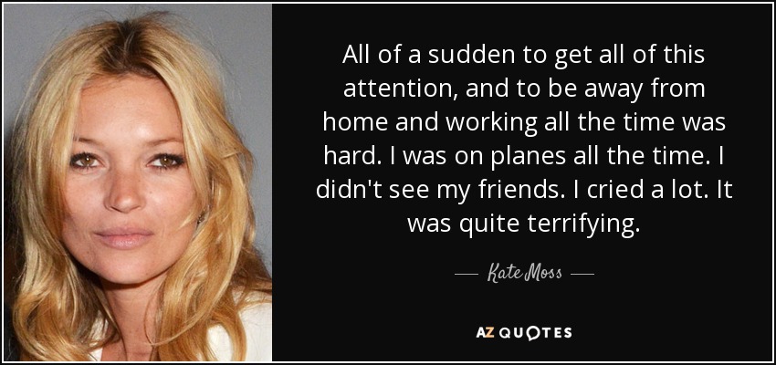 All of a sudden to get all of this attention, and to be away from home and working all the time was hard. I was on planes all the time. I didn't see my friends. I cried a lot. It was quite terrifying. - Kate Moss