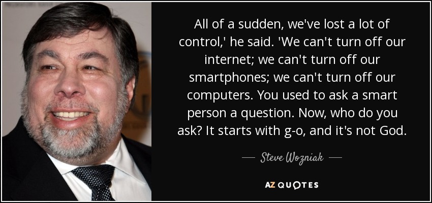 All of a sudden, we've lost a lot of control,' he said. 'We can't turn off our internet; we can't turn off our smartphones; we can't turn off our computers. You used to ask a smart person a question. Now, who do you ask? It starts with g-o, and it's not God. - Steve Wozniak