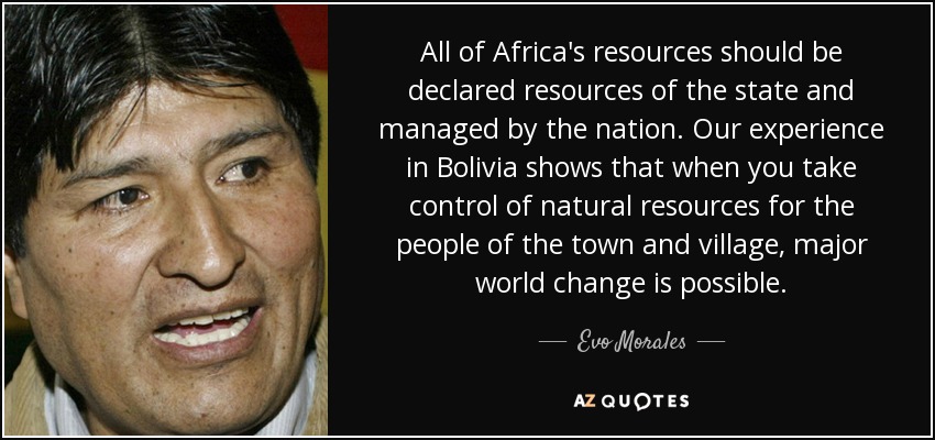 All of Africa's resources should be declared resources of the state and managed by the nation. Our experience in Bolivia shows that when you take control of natural resources for the people of the town and village, major world change is possible. - Evo Morales