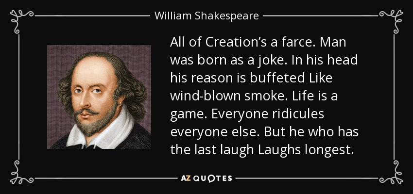 All of Creation’s a farce. Man was born as a joke. In his head his reason is buffeted Like wind-blown smoke. Life is a game. Everyone ridicules everyone else. But he who has the last laugh Laughs longest. - William Shakespeare