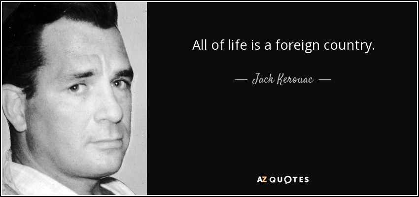 All of life is a foreign country. - Jack Kerouac