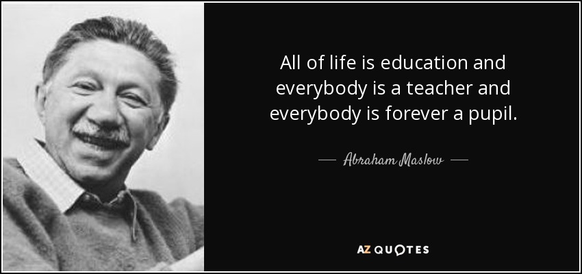 All of life is education and everybody is a teacher and everybody is forever a pupil. - Abraham Maslow